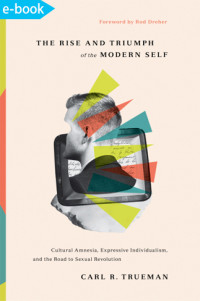 Rise and Triumph of the Modern Self, The : cultural amnesia, expressive individualism, and the road to sexual revolution